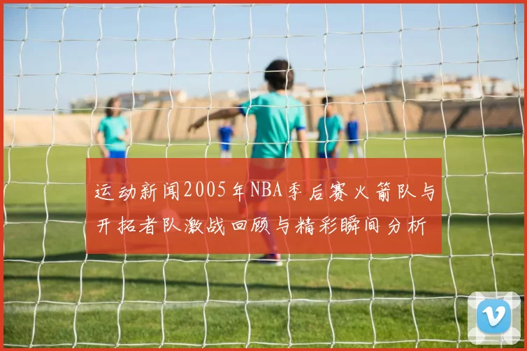 运动新闻2005年NBA季后赛火箭队与开拓者队激战回顾与精彩瞬间分析