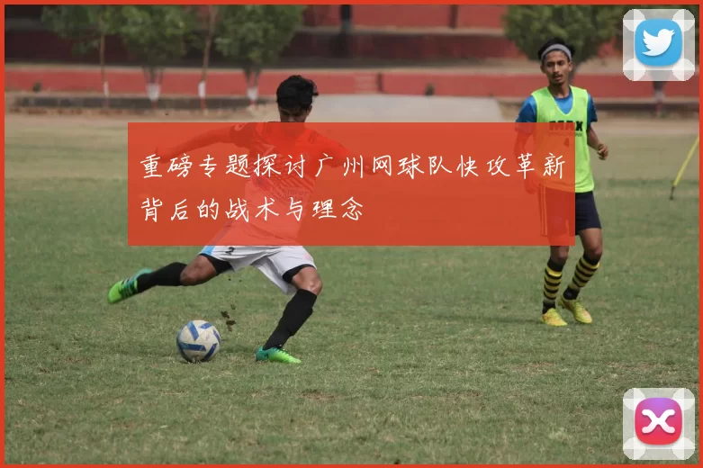 重磅专题探讨广州网球队快攻革新背后的战术与理念