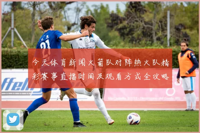 今天体育新闻火箭队对阵热火队精彩赛事直播时间及观看方式全攻略