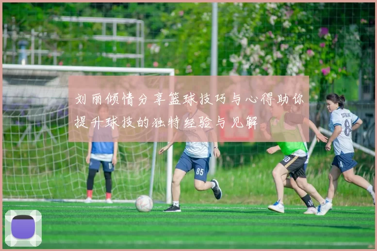 刘丽倾情分享篮球技巧与心得助你提升球技的独特经验与见解