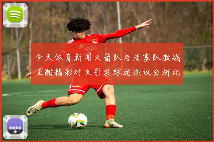 今天体育新闻火箭队与活塞队激战正酣精彩对决引发球迷热议分析比赛亮点与球员表现