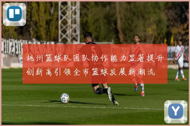 杭州篮球队团队协作能力显著提升创新高引领全市篮球发展新潮流