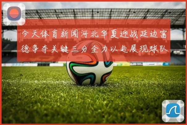 今天体育新闻河北华夏迎战延边富德争夺关键三分全力以赴展现球队实力与决心