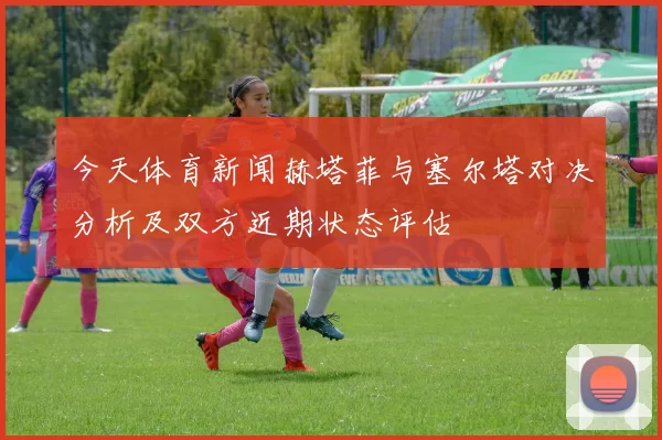 今天体育新闻赫塔菲与塞尔塔对决分析及双方近期状态评估