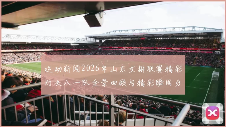 运动新闻2026年山东女排联赛精彩对决八一队全景回顾与精彩瞬间分析
