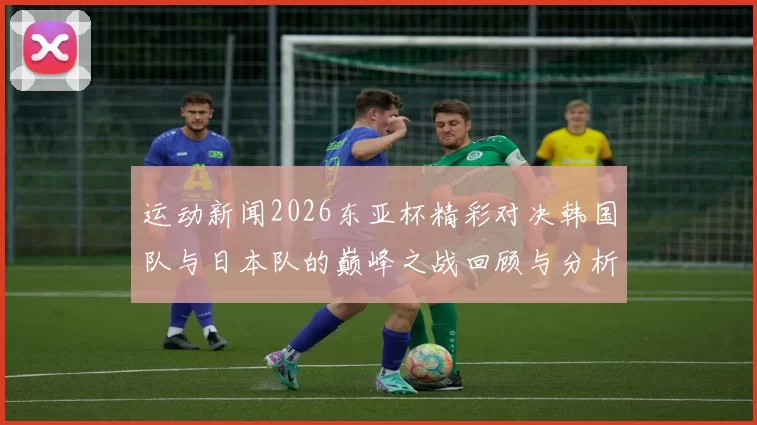 运动新闻2026东亚杯精彩对决韩国队与日本队的巅峰之战回顾与分析