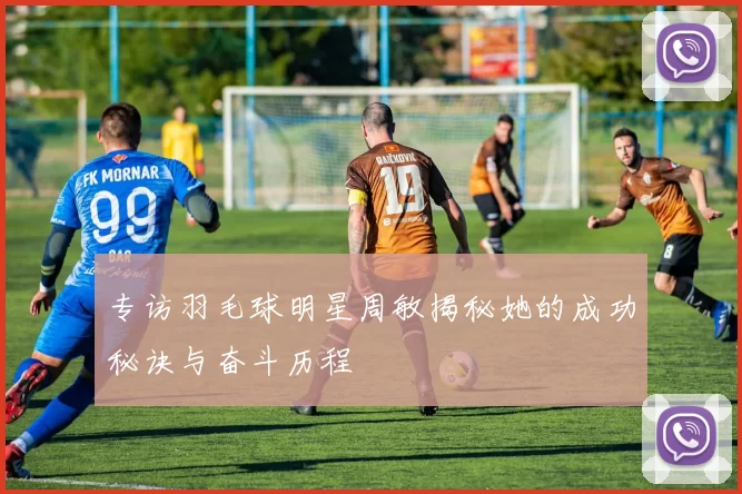 专访羽毛球明星周敏揭秘她的成功秘诀与奋斗历程