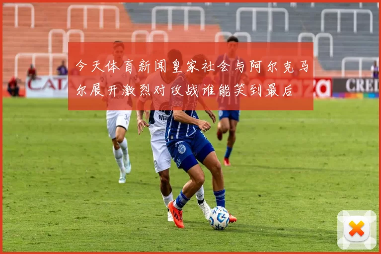 今天体育新闻皇家社会与阿尔克马尔展开激烈对攻战谁能笑到最后