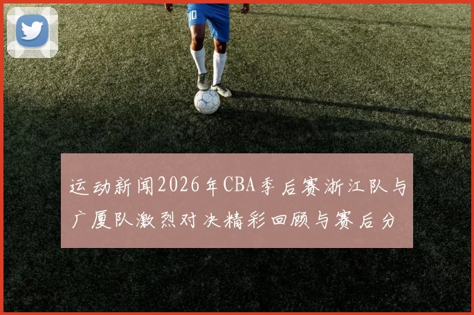 运动新闻2026年CBA季后赛浙江队与广厦队激烈对决精彩回顾与赛后分析