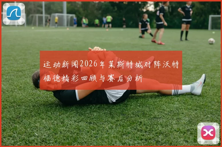 运动新闻2026年莱斯特城对阵沃特福德精彩回顾与赛后分析